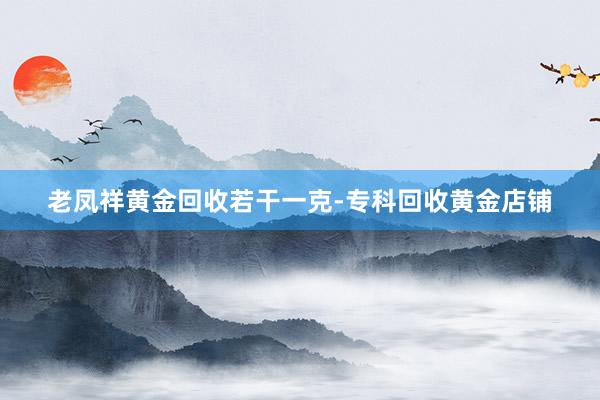 老凤祥黄金回收若干一克-专科回收黄金店铺