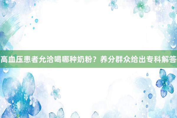 高血压患者允洽喝哪种奶粉？养分群众给出专科解答