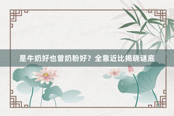 是牛奶好也曾奶粉好？全靠近比揭晓谜底