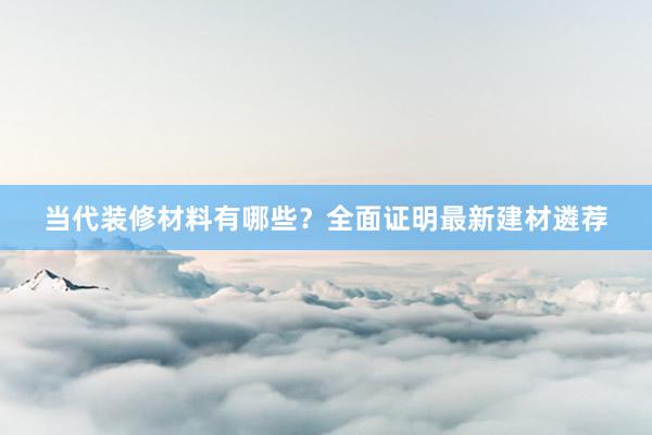 当代装修材料有哪些？全面证明最新建材遴荐