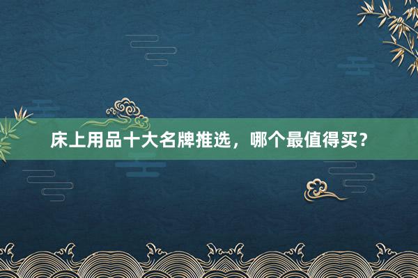 床上用品十大名牌推选，哪个最值得买？