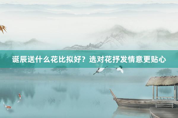 诞辰送什么花比拟好？选对花抒发情意更贴心
