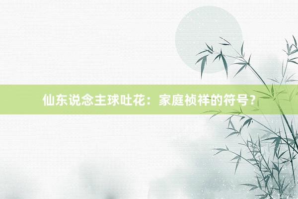 仙东说念主球吐花：家庭祯祥的符号？